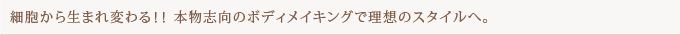 細胞から生まれ変わる！！ 本物志向のボディメイキングで理想のスタイルへ。